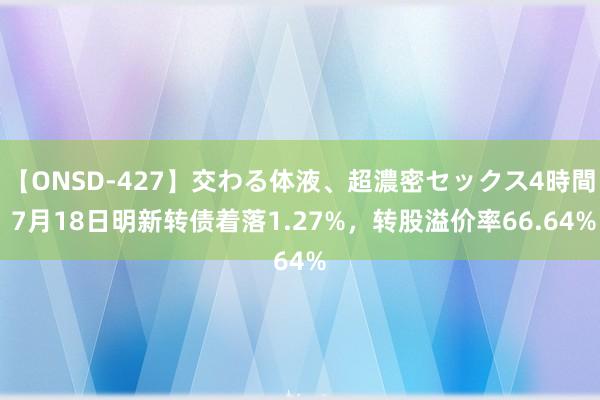 【ONSD-427】交わる体液、超濃密セックス4時間 7月18日明新转债着落1.27%，转股溢价率66.64%