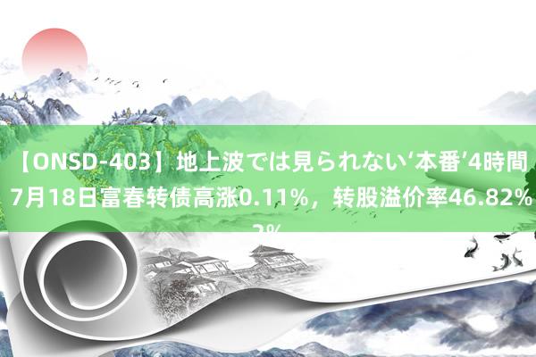 【ONSD-403】地上波では見られない‘本番’4時間 7月18日富春转债高涨0.11%，转股溢价率46.82%