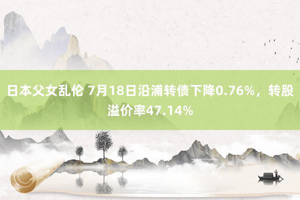 日本父女乱伦 7月18日沿浦转债下降0.76%，转股溢价率47.14%