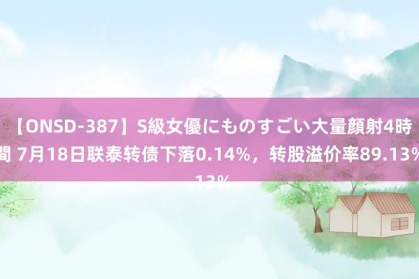 【ONSD-387】S級女優にものすごい大量顔射4時間 7月18日联泰转债下落0.14%，转股溢价率89.13%