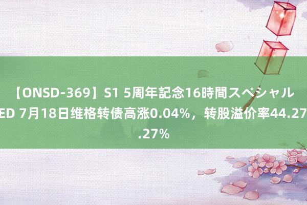 【ONSD-369】S1 5周年記念16時間スペシャル RED 7月18日维格转债高涨0.04%，转股溢价率44.27%