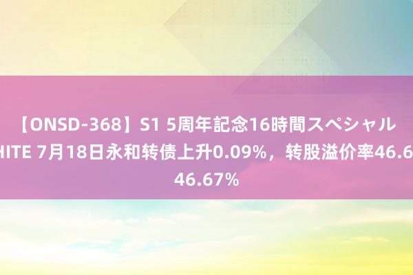 【ONSD-368】S1 5周年記念16時間スペシャル WHITE 7月18日永和转债上升0.09%，转股溢价率46.67%