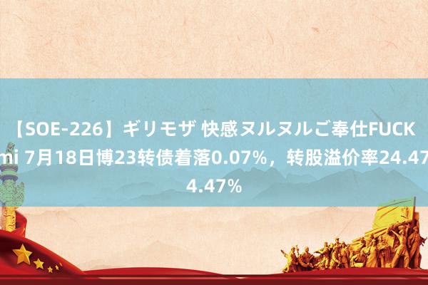 【SOE-226】ギリモザ 快感ヌルヌルご奉仕FUCK Ami 7月18日博23转债着落0.07%，转股溢价率24.47%