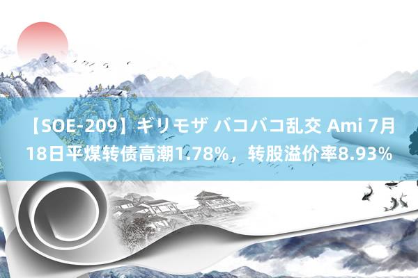 【SOE-209】ギリモザ バコバコ乱交 Ami 7月18日平煤转债高潮1.78%，转股溢价率8.93%