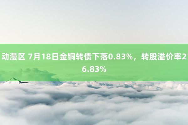 动漫区 7月18日金铜转债下落0.83%，转股溢价率26.83%