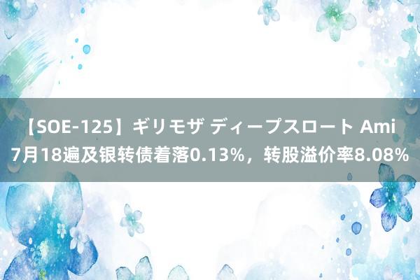 【SOE-125】ギリモザ ディープスロート Ami 7月18遍及银转债着落0.13%，转股溢价率8.08%