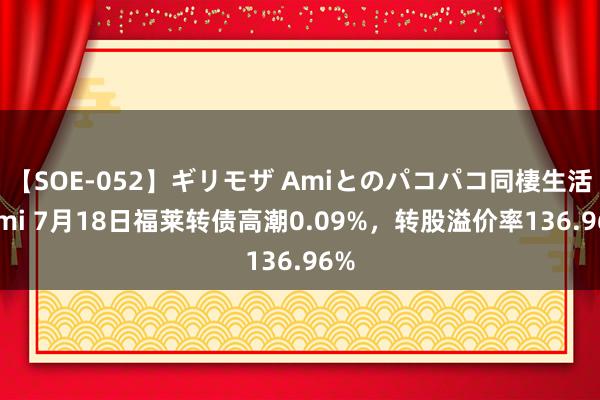 【SOE-052】ギリモザ Amiとのパコパコ同棲生活 Ami 7月18日福莱转债高潮0.09%，转股溢价率136.96%