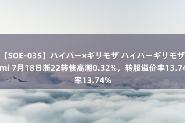 【SOE-035】ハイパー×ギリモザ ハイパーギリモザ Ami 7月18日浙22转债高潮0.32%，转股溢价率13.74%