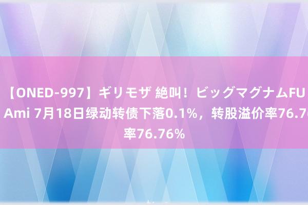 【ONED-997】ギリモザ 絶叫！ビッグマグナムFUCK Ami 7月18日绿动转债下落0.1%，转股溢价率76.76%