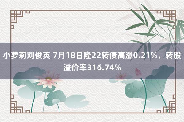 小萝莉刘俊英 7月18日隆22转债高涨0.21%，转股溢价率316.74%