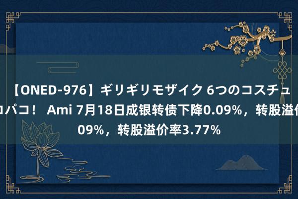 【ONED-976】ギリギリモザイク 6つのコスチュームでパコパコ！ Ami 7月18日成银转债下降0.09%，转股溢价率3.77%