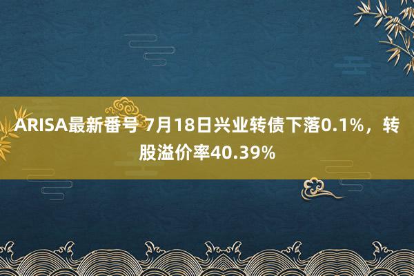 ARISA最新番号 7月18日兴业转债下落0.1%，转股溢价率40.39%