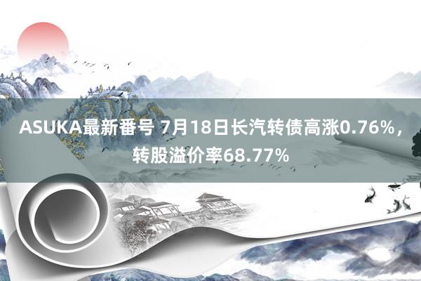 ASUKA最新番号 7月18日长汽转债高涨0.76%，转股溢价率68.77%