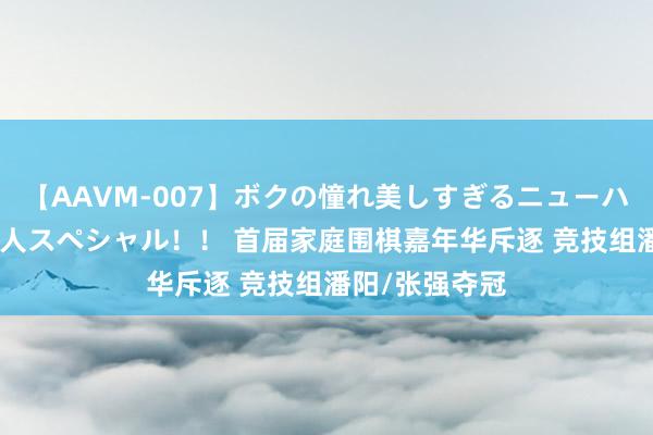 【AAVM-007】ボクの憧れ美しすぎるニューハーフ4時間18人スペシャル！！ 首届家庭围棋嘉年华斥逐 竞技组潘阳/张强夺冠