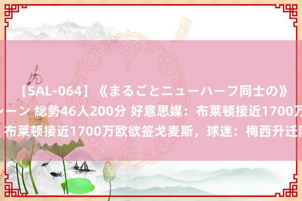 【SAL-064】《まるごとニューハーフ同士の》ペニクリフェラチオシーン 総勢46人200分 好意思媒：布莱顿接近1700万欧欲签戈麦斯，球迷：梅西升迁队友身价