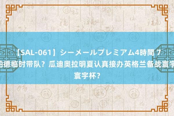 【SAL-061】シーメールプレミアム4時間 7 兰帕德临时带队？瓜迪奥拉明夏认真接办英格兰备战寰宇杯？