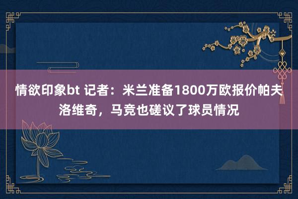 情欲印象bt 记者：米兰准备1800万欧报价帕夫洛维奇，马竞也磋议了球员情况