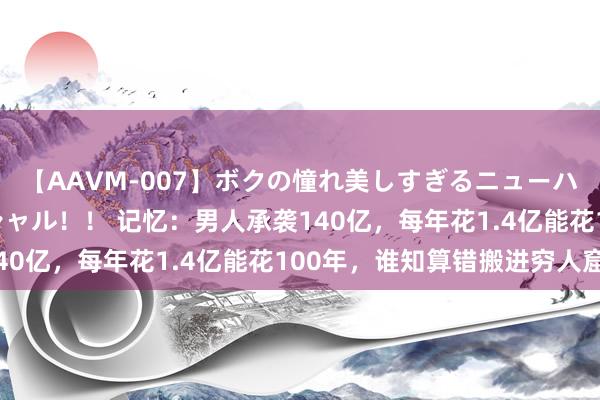 【AAVM-007】ボクの憧れ美しすぎるニューハーフ4時間18人スペシャル！！ 记忆：男人承袭140亿，每年花1.4亿能花100年，谁知算错搬进穷人窟