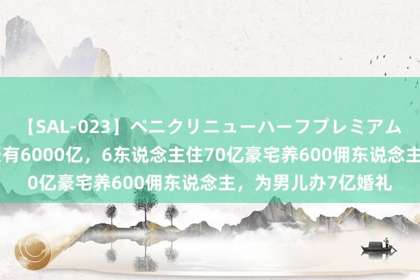 【SAL-023】ペニクリニューハーフプレミアム4時間 纪实亚洲富豪有6000亿，6东说念主住70亿豪宅养600佣东说念主，为男儿办7亿婚礼