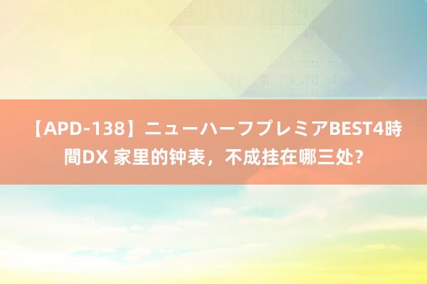 【APD-138】ニューハーフプレミアBEST4時間DX 家里的钟表，不成挂在哪三处？