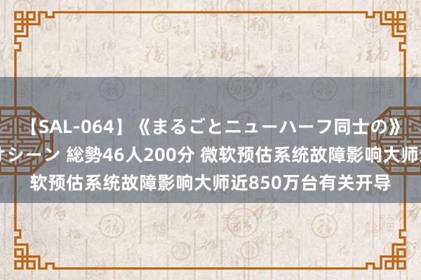 【SAL-064】《まるごとニューハーフ同士の》ペニクリフェラチオシーン 総勢46人200分 微软预估系统故障影响大师近850万台有关开导