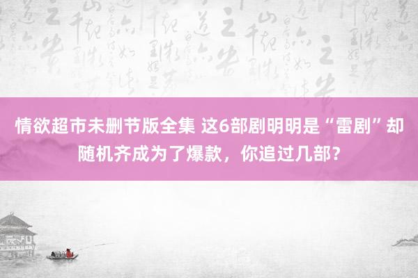 情欲超市未删节版全集 这6部剧明明是“雷剧”却随机齐成为了爆款，你追过几部？