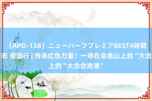 【APD-138】ニューハーフプレミアBEST4時間DX 回答志 报国行 | 传承红色力量！一场在会昌山上的“大念念政课”