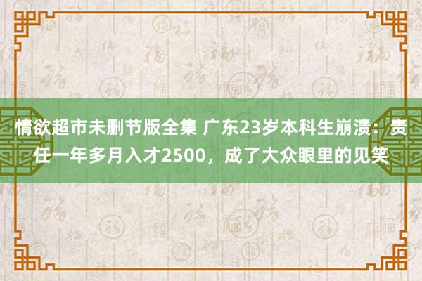 情欲超市未删节版全集 广东23岁本科生崩溃：责任一年多月入才2500，成了大众眼里的见笑