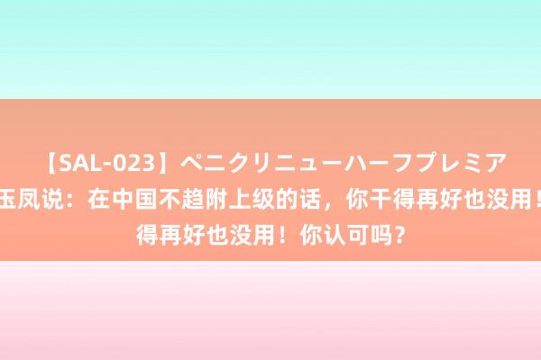 【SAL-023】ペニクリニューハーフプレミアム4時間 罗玉凤说：在中国不趋附上级的话，你干得再好也没用！你认可吗？