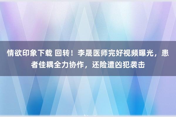 情欲印象下载 回转！李晟医师完好视频曝光，患者佳耦全力协作，还险遭凶犯袭击