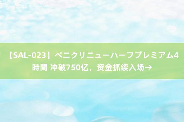 【SAL-023】ペニクリニューハーフプレミアム4時間 冲破750亿，资金抓续入场→