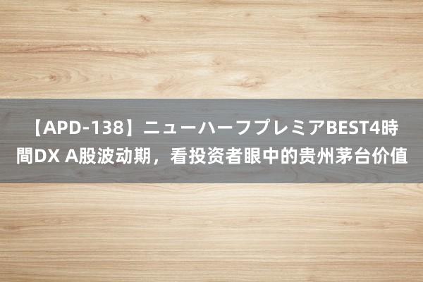 【APD-138】ニューハーフプレミアBEST4時間DX A股波动期，看投资者眼中的贵州茅台价值