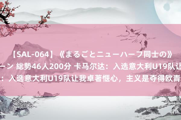 【SAL-064】《まるごとニューハーフ同士の》ペニクリフェラチオシーン 総勢46人200分 卡马尔达：入选意大利U19队让我卓著惬心，主义是夺得欧青赛冠军