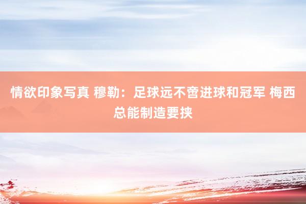 情欲印象写真 穆勒：足球远不啻进球和冠军 梅西总能制造要挟