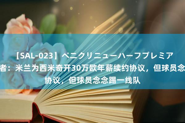 【SAL-023】ペニクリニューハーフプレミアム4時間 记者：米兰为西米奇开30万欧年薪续约协议，但球员念念踢一线队