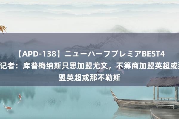 【APD-138】ニューハーフプレミアBEST4時間DX 记者：库普梅纳斯只思加盟尤文，不筹商加盟英超或那不勒斯