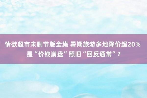 情欲超市未删节版全集 暑期旅游多地降价超20% 是“价钱崩盘”照旧“回反通常”？