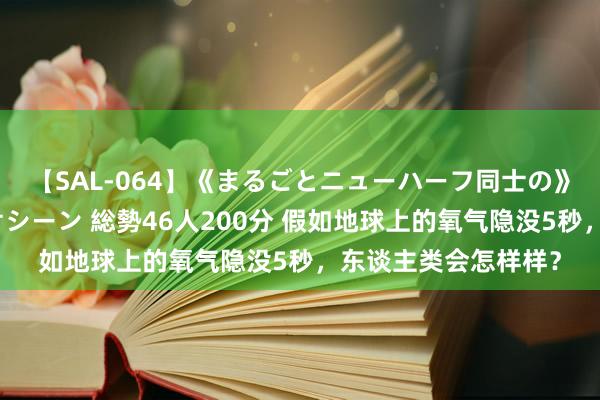 【SAL-064】《まるごとニューハーフ同士の》ペニクリフェラチオシーン 総勢46人200分 假如地球上的氧气隐没5秒，东谈主类会怎样样？