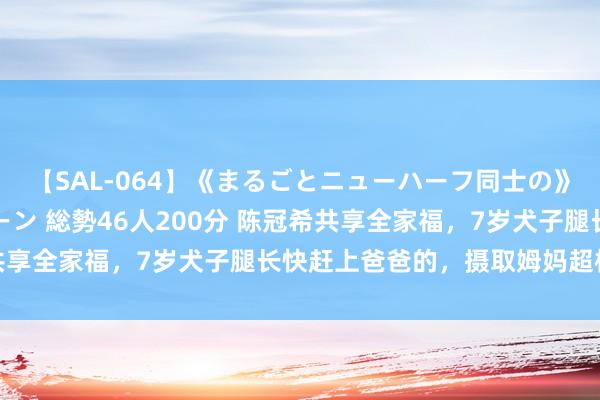 【SAL-064】《まるごとニューハーフ同士の》ペニクリフェラチオシーン 総勢46人200分 陈冠希共享全家福，7岁犬子腿长快赶上爸爸的，摄取姆妈超模体魄