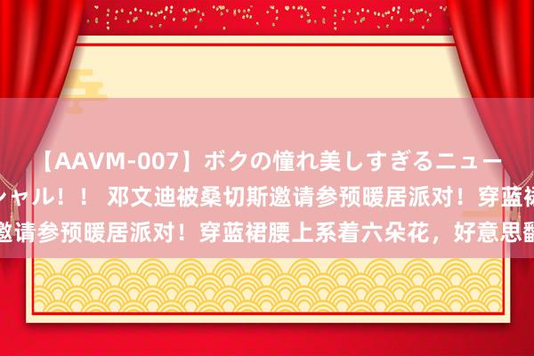 【AAVM-007】ボクの憧れ美しすぎるニューハーフ4時間18人スペシャル！！ 邓文迪被桑切斯邀请参预暖居派对！穿蓝裙腰上系着六朵花，好意思翻了