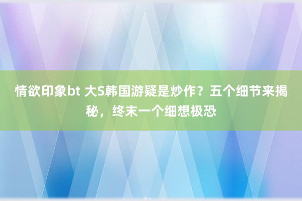 情欲印象bt 大S韩国游疑是炒作？五个细节来揭秘，终末一个细想极恐