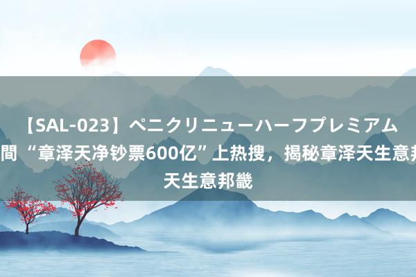 【SAL-023】ペニクリニューハーフプレミアム4時間 “章泽天净钞票600亿”上热搜，揭秘章泽天生意邦畿