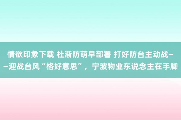 情欲印象下载 杜渐防萌早部署 打好防台主动战——迎战台风“格好意思”，宁波物业东说念主在手脚