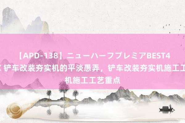 【APD-138】ニューハーフプレミアBEST4時間DX 铲车改装夯实机的平淡愚弄，铲车改装夯实机施工工艺重点