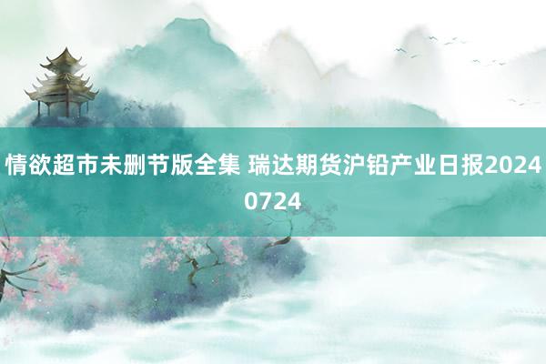 情欲超市未删节版全集 瑞达期货沪铅产业日报20240724