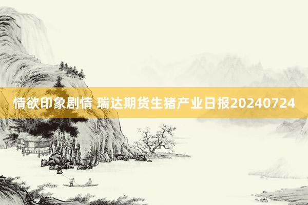 情欲印象剧情 瑞达期货生猪产业日报20240724