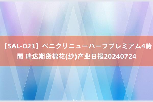 【SAL-023】ペニクリニューハーフプレミアム4時間 瑞达期货棉花(纱)产业日报20240724