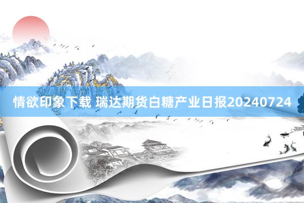 情欲印象下载 瑞达期货白糖产业日报20240724