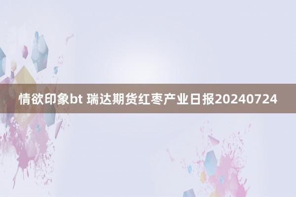 情欲印象bt 瑞达期货红枣产业日报20240724