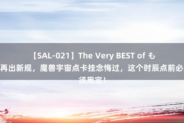 【SAL-021】The Very BEST of もえ 暴雪再出新规，魔兽宇宙点卡挂念悔过，这个时辰点前必须用完！